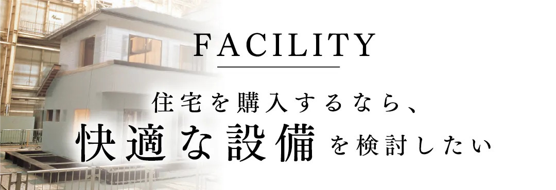 FACILITY 住宅を購入するなら、快適な設備を検討したい