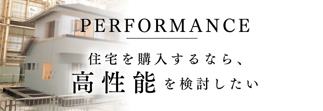 PERFORMANCE 住宅を購入するなら、高性能を検討したい